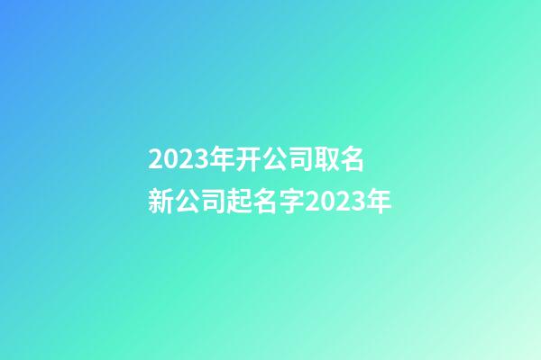 2023年开公司取名 新公司起名字2023年-第1张-公司起名-玄机派